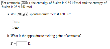 For ammonia (NH3), the enthalpy of fusion is 5.65 kJ/mol and the entropy of
fusion is 28.9 J/K-mol.
a. Will NH3 (s) spontaneously melt at 160. K?
Oyes
O no
no
b. What is the approximate melting point of ammonia?
T =
K
