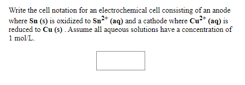 Write the cell notation for an electrochemical cell consisting of an anode
where Sn (s) is oxidized to Sn2* (aq) and a cathode where Cu²* (aq) is
reduced to Cu (s). Assume all aqueous solutions have a concentration of
1 mol L.
