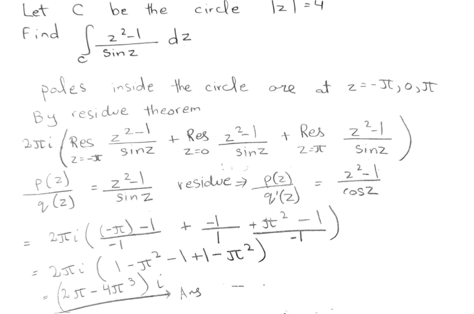 Let
Find
с
S
P(2)
q(z)
be the
2²-1
Sinz
=
poles inside the circle
By residue theorem
250i/Resz
Z=-t
2-1
Sinz
__2²_1
dz
Sinz
circle
+ Res 2²-1
Z=0
Sinz
|z
ore
2Ji
((-3) -1 + =
+
= 2,5T (1-JT ³² - 1 + 1 - JT ²)
- (2 st - 4st ³) (₂
3
Анд
+
residue → _p(2)
9'(2)
at 2 = -Jt₂0, JT
Res
2=J
+ 3+² -1)
2
Z²--1
Sinz
cosz
