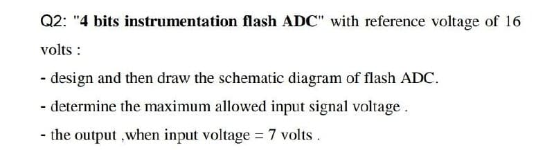 Q2: "4 bits instrumentation flash ADC" with reference voltage of 16
volts:
design and then draw the schematic diagram of flash ADC.
- determine the maximum allowed input signal voltage.
- the output, when input voltage = 7 volts.