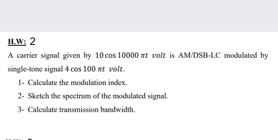 H.W: 2
A carrier signal given by 10 cos 10000 at volt is AM/DSB-LC modulated by
single-tone signal 4 cos 100 at volt.
1- Calculate the modulation index.
2- Sketch the spectrum of the modulated signal.
3- Calculate transmission bandwidth.
