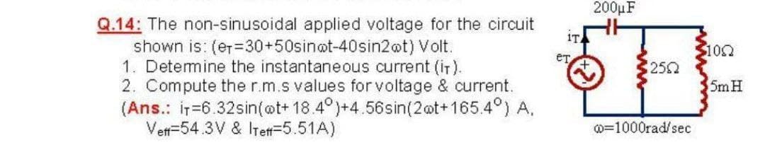 200μF
Q.14: The non-sinusoidal applied voltage for the circuit
shown is: (er-30+50sin@t-40sin2@t) Volt.
1. Detemine the instantaneous current (iT).
2. Compute the r.m.s values for voltage & current.
(Ans.: ir=6.32sin(@t+ 18.4°)+4.56sin(2@t+165.4°) A.
Vert=54.3V & ITett=5.51A)
1T
$100
252
5m H
0=1000rad/sec
