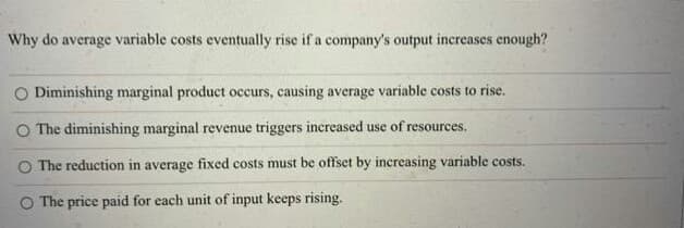 Why do average variable costs eventually rise if a company's output increases enough?
O Diminishing marginal product occurs, causing average variable costs to rise.
The diminishing marginal revenue triggers increased use of resources.
O The reduction in average fixed costs must be offset by increasing variable costs.
O The price paid for each unit of input keeps rising.

