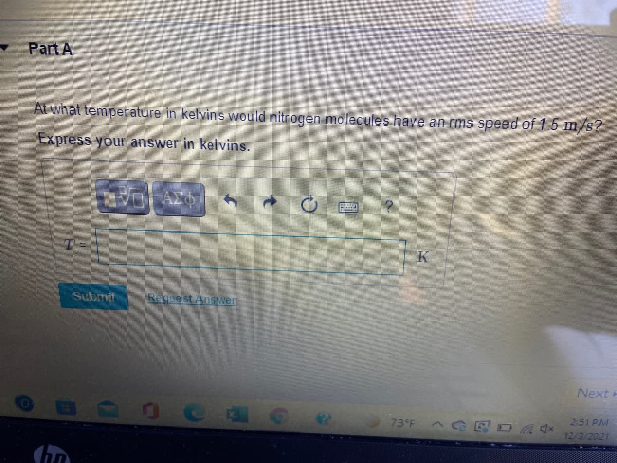 Part A
At what temperature in kelvins would nitrogen molecules have an rms speed of 1.5 m/s?
Express your answer in kelvins.
K
Subrmit
Request Answer
Next
2:51 PM
73 F C
12/3/2021
2.
