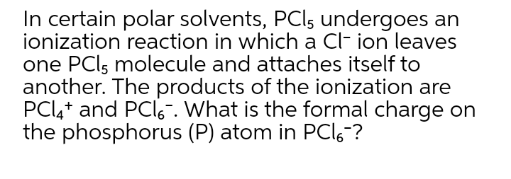 In certain polar solvents, PCl, undergoes an
ionization reaction in which a Cl- ion leaves
one PCls molecule and attaches itself to
another. The products of the ionization are
PCI4+ and PClo. What is the formal charge on
the phosphorus (P) atom in PCI6 ?
