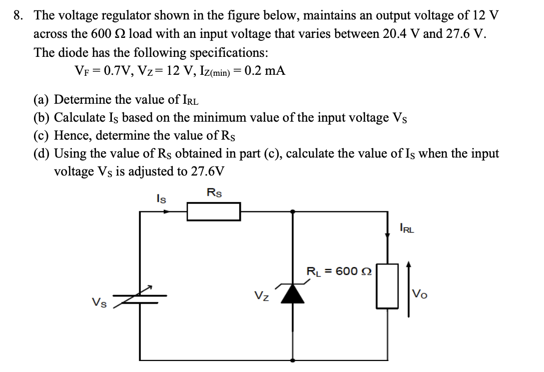 8. The voltage regulator shown in the figure below, maintains an output voltage of 12 V
across the 600 2 load with an input voltage that varies between 20.4 V and 27.6 V.
The diode has the following specifications:
VF = 0.7V, Vz= 12 V, Iz(min) = 0.2 mA
(a) Determine the value of IRL
(b) Calculate Is based on the minimum value of the input voltage Vs
(c) Hence, determine the value of Rs
(d) Using the value of Rs obtained in part (c), calculate the value of Is when the input
voltage Vs is adjusted to 27.6V
Rs
Vs
Is
Vz
R₁ = 600 Q
IRL
Vo
