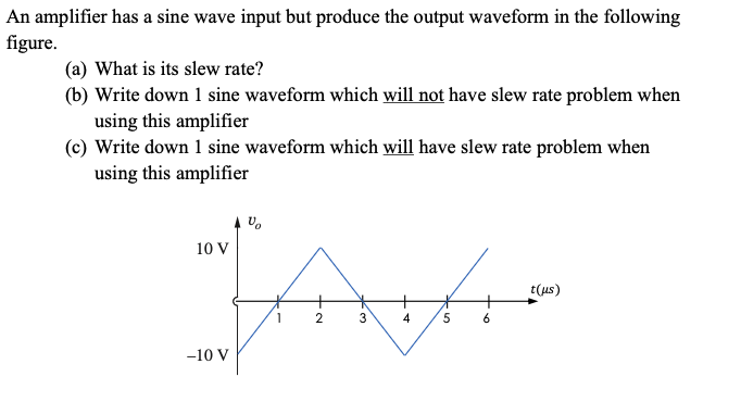An amplifier has a sine wave input but produce the output waveform in the following
figure.
(a) What is its slew rate?
(b) Write down 1 sine waveform which will not have slew rate problem when
using this amplifier
(c) Write down 1 sine waveform which will have slew rate problem when
using this amplifier
10 V
Jav
1
2
3
4 5 6
V
-10 V
t(us)