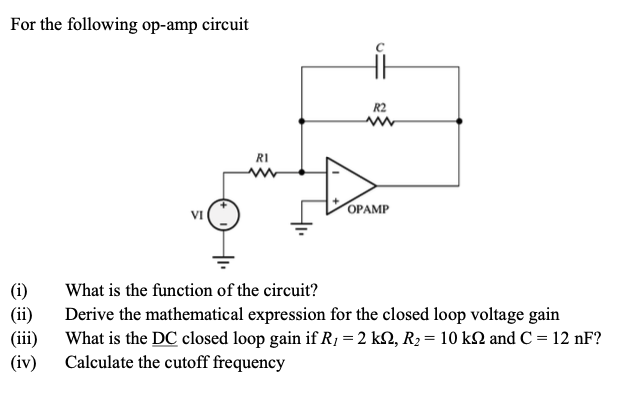 For the following op-amp circuit
(i)
(ii)
(iii)
(iv)
VI
RI
it
R2
OPAMP
What is the function of the circuit?
Derive the mathematical expression for the closed loop voltage gain
What is the DC closed loop gain if R; = 2 kN, R₂ = 10 kN and C = 12 nF?
Calculate the cutoff frequency