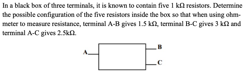 In a black box of three terminals, it is known to contain five 1 k resistors. Determine
the possible configuration of the five resistors inside the box so that when using ohm-
meter to measure resistance, terminal A-B gives 1.5 kn, terminal B-C gives 3 kn and
terminal A-C gives 2.5kn.
A
B