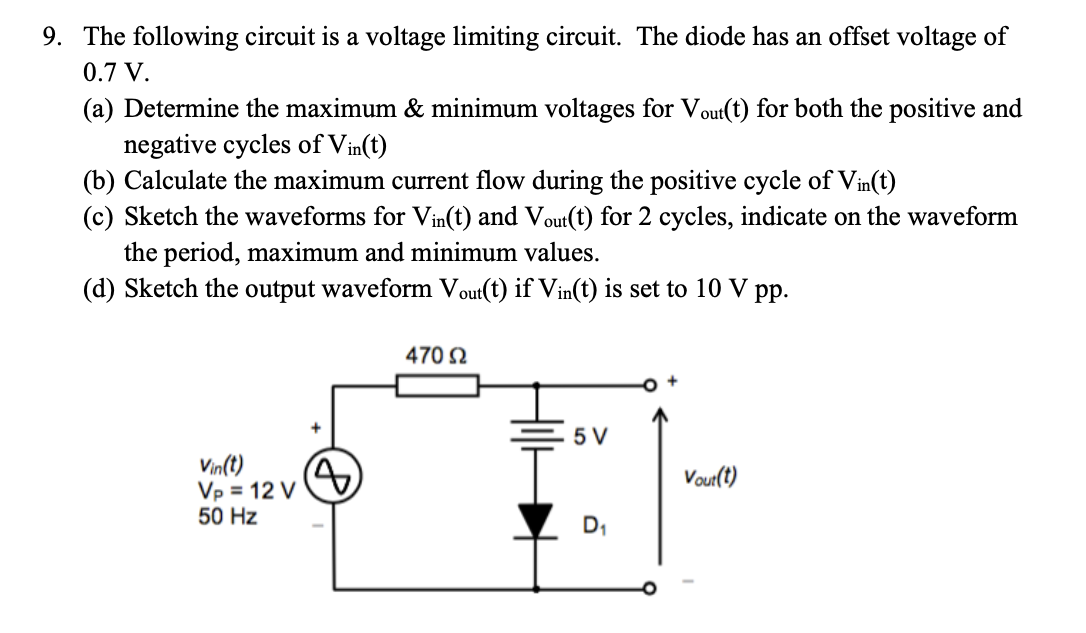 9. The following circuit is a voltage limiting circuit. The diode has an offset voltage of
0.7 V.
(a) Determine the maximum & minimum voltages for Vout(t) for both the positive and
negative cycles of Vin(t)
(b) Calculate the maximum current flow during the positive cycle of Vin(t)
(c) Sketch the waveforms for Vin(t) and Vout(t) for 2 cycles, indicate on the waveform
the period, maximum and minimum values.
(d) Sketch the output waveform Vout(t) if Vin(t) is set to 10 V pp.
Vin(t)
Vp = 12 V
50 Hz
470 Ω
5 V
Vout(t)