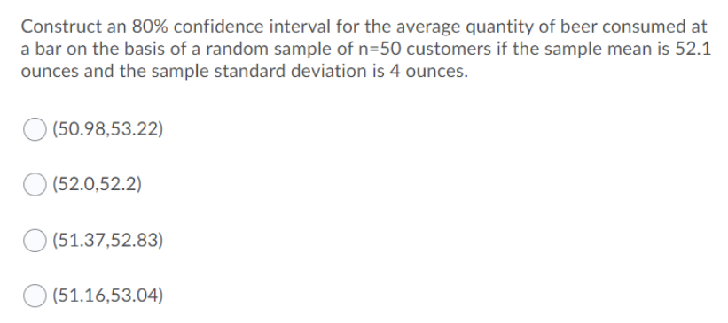 Construct an 80% confidence interval for the average quantity of beer consumed at
a bar on the basis of a random sample of n=50 customers if the sample mean is 52.1
ounces and the sample standard deviation is 4 ounces.
(50.98,53.22)
(52.0,52.2)
(51.37,52.83)
(51.16,53.04)