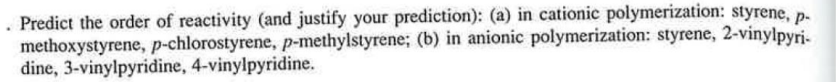 Predict the order of reactivity (and justify your prediction): (a) in cationic polymerization: styrene, p-
methoxystyrene, p-chlorostyrene, p-methylstyrene; (b) in anionic polymerization: styrene, 2-vinylpyri-
dine, 3-vinylpyridine, 4-vinylpyridine.