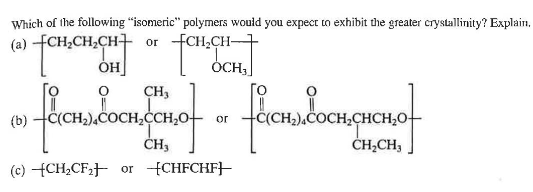 TCH.CH
OCH3
Which of the following "isomeric" polymers would you expect to exhibit the greater crystallinity? Explain.
(a) CH2CH2CH or CH₂CH-
+CH,CH₂
OH
O
CH3
(b)
CH2)4COCH2CCH₂O
CH3
(c) CH2CF2] or [CHFCHF]
ог
CH₂)4COCH₂CHCH₂O-
CHCH₂O.
CH2CH3