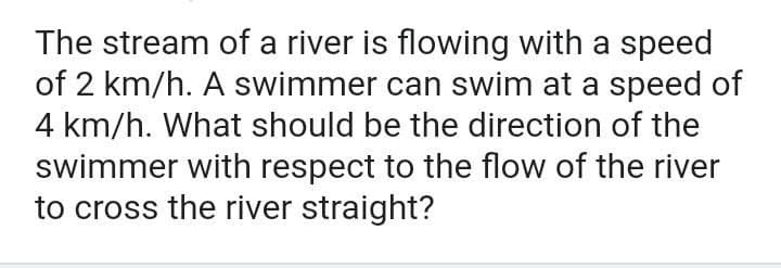 The stream of a river is flowing with a speed
of 2 km/h. A swimmer can swim at a speed of
4 km/h. What should be the direction of the
swimmer with respect to the flow of the river
to cross the river straight?
