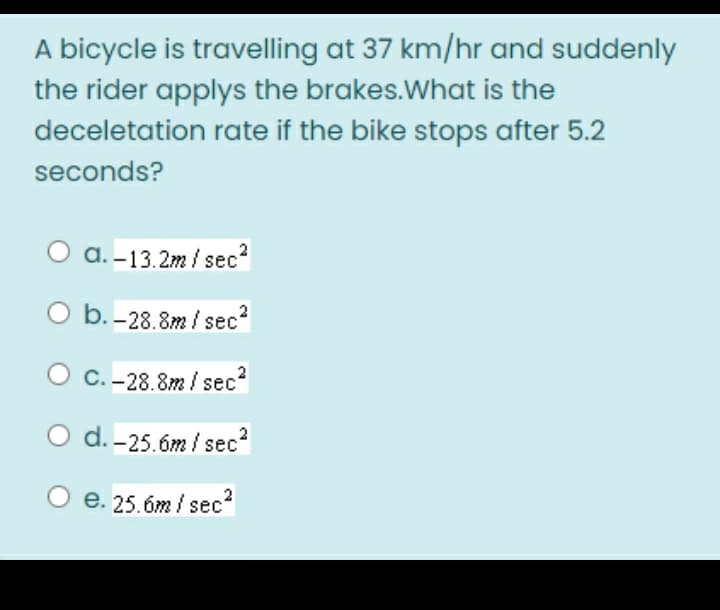 A bicycle is travelling at 37 km/hr and suddenly
the rider applys the brakes. What is the
deceletation
rate if the bike stops after 5.2
seconds?
a.-13.2m/sec²
O b.-28.8m/sec²
C.-28.8m/sec²
O d.-25.6m/sec²
e. 25.6m/sec²