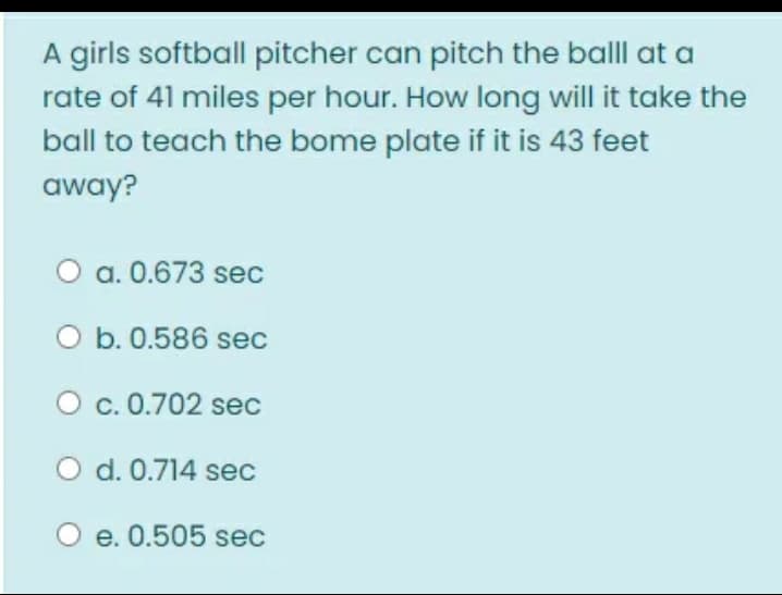 A girls softball pitcher can pitch the balll at a
rate of 41 miles per hour. How long will it take the
ball to teach the bome plate if it is 43 feet
away?
a. 0.673 sec
O b. 0.586 sec
O c. 0.702 sec
O d. 0.714 sec
e. 0.505 sec