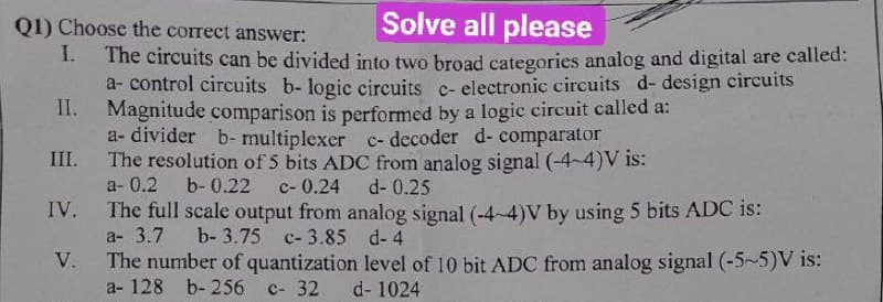 Q1) Choose the correct answer:
Solve all please
I.
The circuits can be divided into two broad categories analog and digital are called:
a-control circuits b- logic circuits c- electronic circuits d- design circuits
II. Magnitude comparison is performed by a logic circuit called a:
a- divider b- multiplexer c- decoder d- comparator
The resolution of 5 bits ADC from analog signal (-4-4)V is:
a- 0.2 b-0.22 c- 0.24
III.
IV.
V.
d- 0.25
The full scale output from analog signal (-4-4)V by using 5 bits ADC is:
a- 3.7
b-3.75 c-3.85 d-4
The number of quantization level of 10 bit ADC from analog signal (-5~5)V is:
a- 128 b- 256 c- 32
d-1024