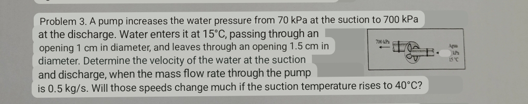 Problem 3. A pump increases the water pressure from 70 kPa at the suction to 700 kPa
at the discharge. Water enters it at 15°C, passing through an
opening 1 cm in diameter, and leaves through an opening 1.5 cm in
diameter. Determine the velocity of the water at the suction
and discharge, when the mass flow rate through the pump
is 0.5 kg/s. Will those speeds change much if the suction temperature rises to 40°C?
700 kPa
Agua
kPa
15 °C