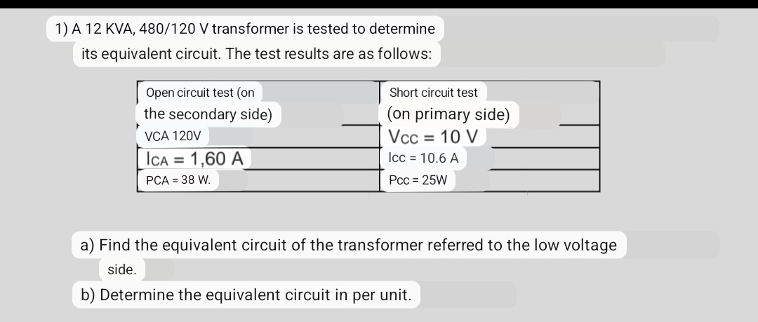 1) A 12 KVA, 480/120 V transformer is tested to determine
its equivalent circuit. The test results are as follows:
Open circuit test (on
the secondary side)
VCA 120V
ICA = 1,60 A
PCA = 38 W.
Short circuit test
(on primary side)
Vcc = 10 V
Icc = 10.6 A
Pcc = 25W
a) Find the equivalent circuit of the transformer referred to the low voltage
side.
b) Determine the equivalent circuit in per unit.
