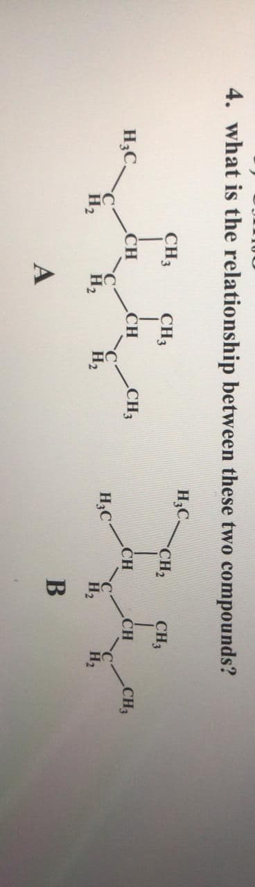 4. what is the relationship between these two compounds?
H,C.
CH3
CH3
CH2
CH3
H;C,
ĆH
CH
CH3
CH
CH
CH3
C
H2
H3C
H2
H,
H2
H2
А
