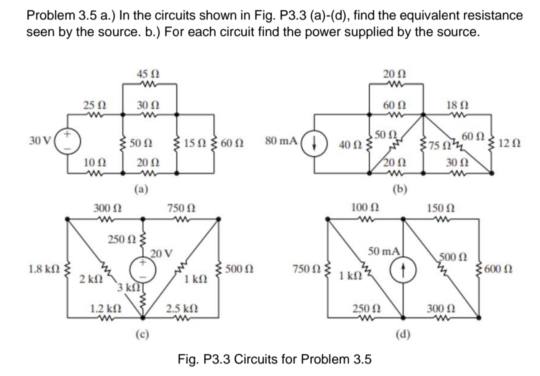 Problem 3.5 a.) In the circuits shown in Fig. P3.3 (a)-(d), find the equivalent resistance
seen by the source. b.) For each circuit find the power supplied by the source.
45 N
20 Ω
25 N
30 Ω
60 N
18 N
150 60Ω
80 mA (
50 N
60 Ω
30 V
50 Ω
40 Ω
75 n
{ 12 N
10 2
20 N
20 N
30 N
(a)
(b)
300 N
750 N
100 N
150 N
250 NE
20 V
50 mA
500N
1.8 kN
500 N
750 N 3
600 0
2 kN
1 kN
1 kN
3 k
1.2 kN
2.5 k2
250 N
300 N
(c)
(d)
Fig. P3.3 Circuits for Problem 3.5
