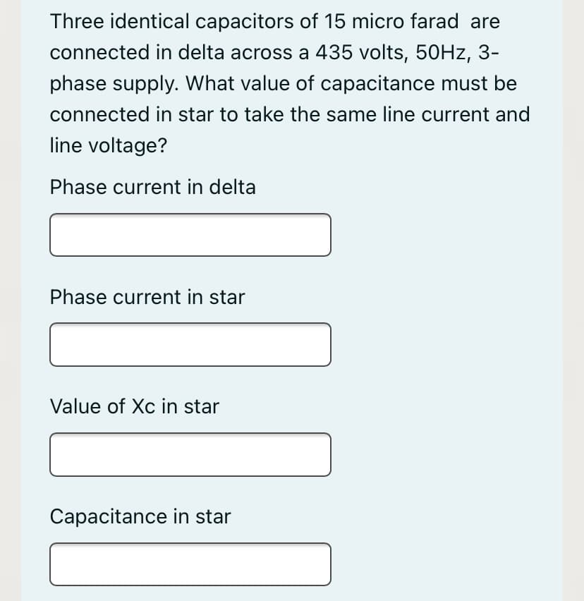 Three identical capacitors of 15 micro farad are
connected in delta across a 435 volts, 50Hz, 3-
phase supply. What value of capacitance must be
connected in star to take the same line current and
line voltage?
Phase current in delta
Phase current in star
Value of Xc in star
Capacitance in star
