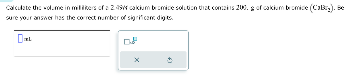 Calculate the volume in milliliters of a 2.49M calcium bromide solution that contains 200. g of calcium bromide (CaBr₂). Be
sure your answer has the correct number of significant digits.
mL
x10
X
Ś