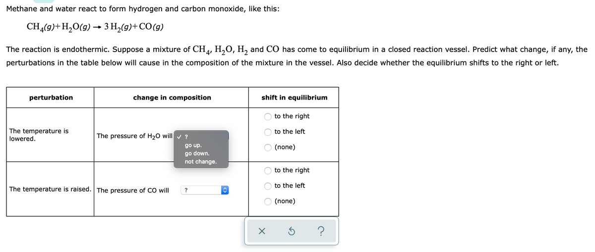 Methane and water react to form hydrogen and carbon monoxide, like this:
CH4(g)+H,O(g) → 3 H2(g)+CO(g)
The reaction is endothermic. Suppose a mixture of CH, H,O, H, and CO has come to equilibrium in a closed reaction vessel. Predict what change, if any, the
perturbations in the table below will cause in the composition of the mixture in the vessel. Also decide whether the equilibrium shifts to the right or left.
perturbation
change in composition
shift in equilibrium
to the right
The temperature is
lowered.
to the left
The pressure of H20 will v ?
go up.
(none)
go down.
not change.
to the right
to the left
The temperature is raised. The pressure of CO will
(none)
?
O O O

