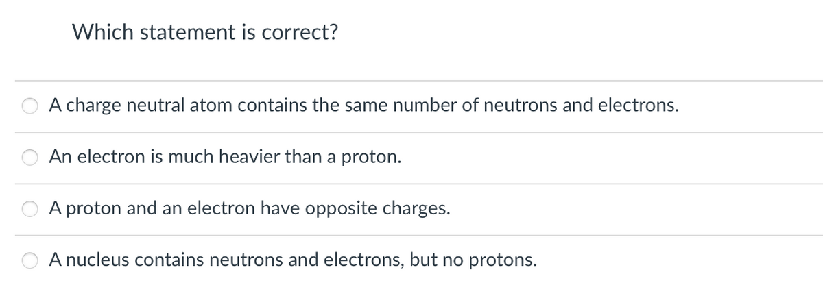 Which statement is correct?
A charge neutral atom contains the same number of neutrons and electrons.
An electron is much heavier than a proton.
A proton and an electron have opposite charges.
A nucleus contains neutrons and electrons, but no protons.