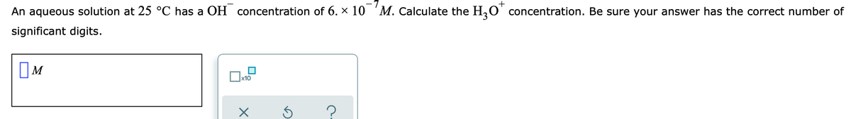 An aqueous solution at 25 °C has a OH concentration of 6. x 10 'M. Calculate the H,O' concentration. Be sure your answer has the correct number of
significant digits.
?
