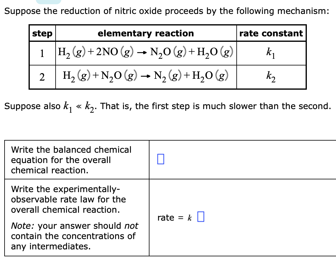 Suppose the reduction of nitric oxide proceeds by the following mechanism:
step
elementary reaction
rate constant
1 H, (g) + 2NO (g) → N,0 (g)+ H,0 (g)
k1
H, (g) + N,0 (g) → N2 (g) + H20 (g)
k2
Suppose also k, « k,. That is, the first step is much slower than the second.
Write the balanced chemical
equation for the overall
chemical reaction.
Write the experimentally-
observable rate law for the
overall chemical reaction.
rate = k||
Note: your answer should not
contain the concentrations of
any intermediates.
