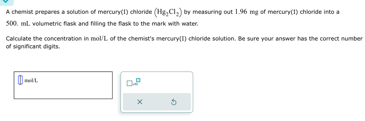 A chemist prepares a solution of mercury(1) chloride (Hg₂Cl₂) by measuring out 1.96 mg of mercury(1) chloride into a
500. mL volumetric flask and filling the flask to the mark with water.
Calculate the concentration in mol/L of the chemist's mercury (1) chloride solution. Be sure your answer has the correct number
of significant digits.
mol/L
mo
x10
x
S