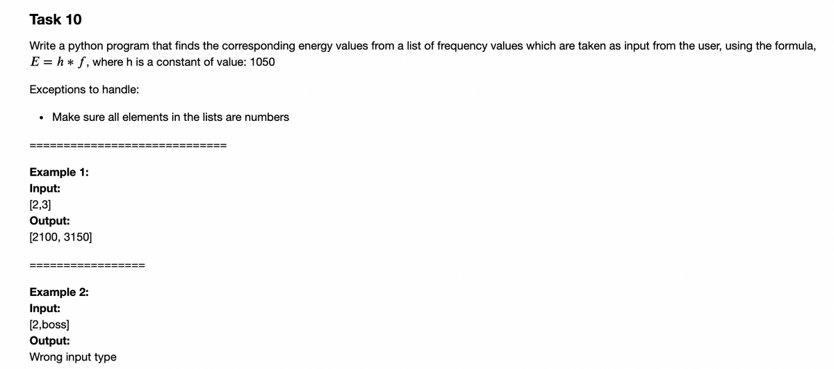 Task 10
Write a python program that finds the corresponding energy values from a list of frequency values which are taken as input from the user, using the formula,
E = h * f, where h is a constant of value: 1050
Exceptions to handle:
Make sure all elements in the lists are numbers
Example 1:
Input:
[2,3]
Output:
[2100, 3150]
Example 2:
Input:
[2,boss]
Output:
Wrong input type
