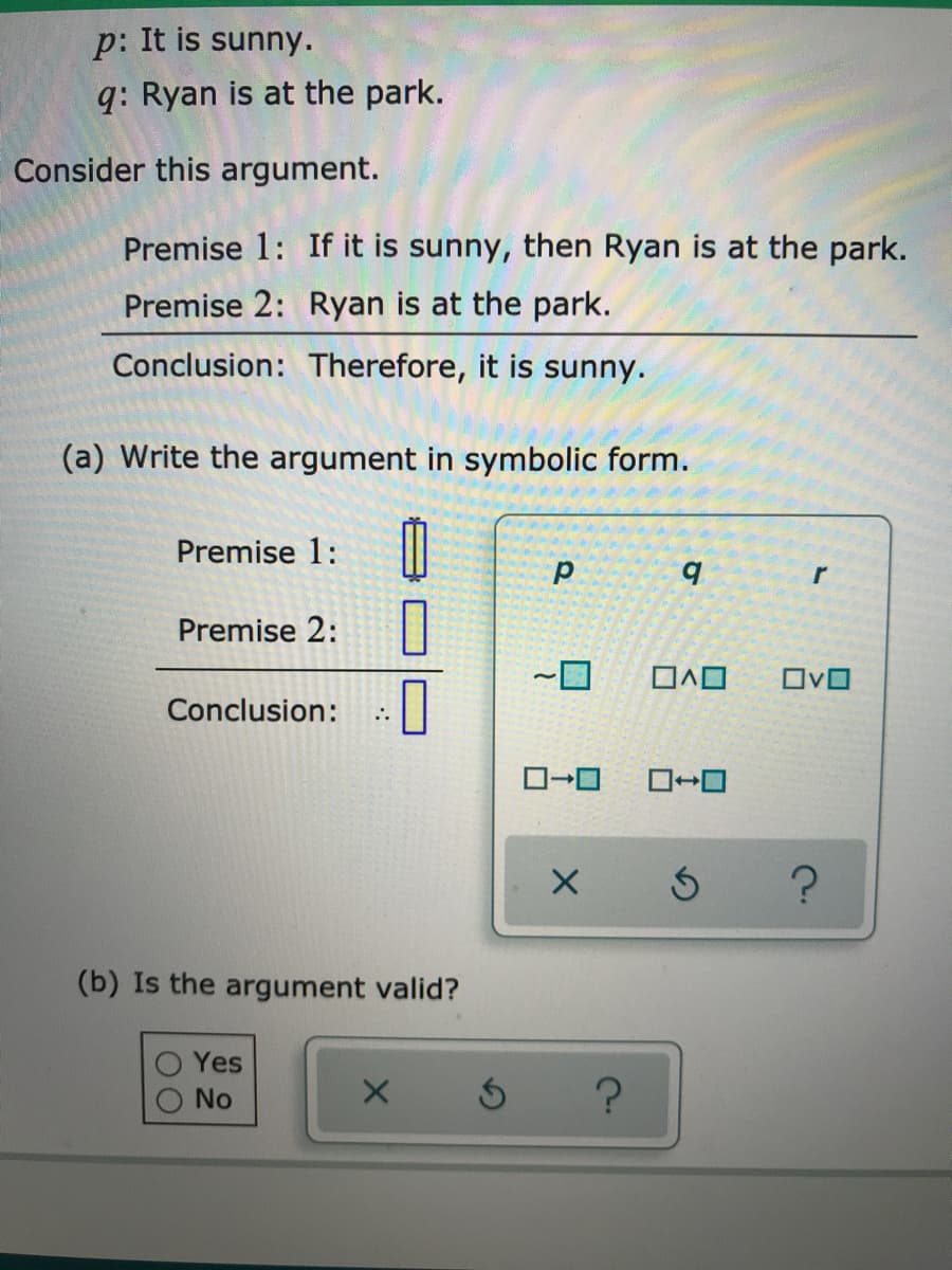 p: It is sunny.
q: Ryan is at the park.
Consider this argument.
Premise 1: If it is sunny, then Ryan is at the park.
Premise 2: Ryan is at the park.
Conclusion: Therefore, it is sunny.
(a) Write the argument in symbolic form.
Premise 1:
b.
Premise 2:
OvO
Conclusion:
(b) Is the argument valid?
Yes
No
