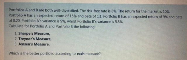 Portfolios A and B are both well-diversified. The risk-free rate is 8%. The return for the market is 10%.
Portfolio A has an expected return of 15% and beta of 1.1. Portfolio B has an expected return of 9% and beta
of 0.20. Portfolio A's variance is 9%, whilst Portfolio B's variance is 5.5%.
Calculate for Portfolio A and Portfolio B the following:
1. Sharpe's Measure,
2. Treynor's Measure,
3. Jensen's Measure.
Which is the better portfolio according to each measure?

