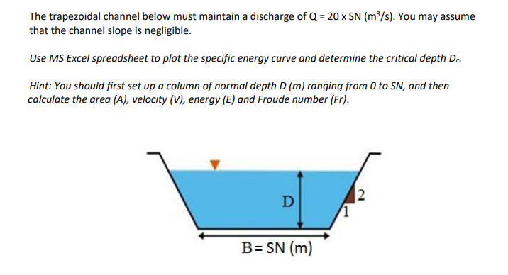 The trapezoidal channel below must maintain a discharge of Q = 20 x SN (m³/s). You may assume
that the channel slope is negligible.
Use MS Excel spreadsheet to plot the specific energy curve and determine the critical depth De.
Hint: You should first set up a column of normal depth D (m) ranging from 0 to SN, and then
calculate the area (A), velocity (V), energy (E) and Froude number (Fr).
2
B= SN (m)
