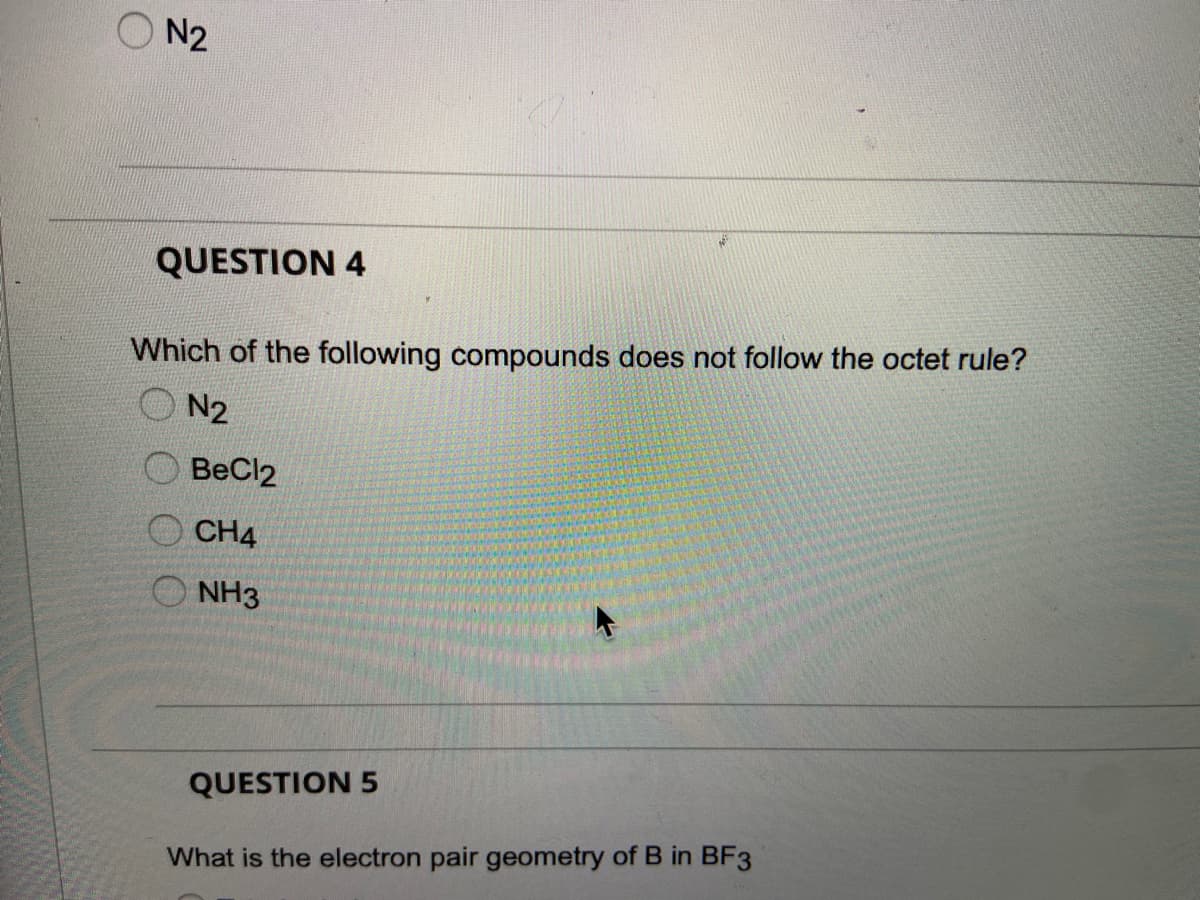 N2
QUESTION 4
Which of the following compounds does not follow the octet rule?
N2
BeCl2
CH4
NH3
QUESTION 5
What is the electron pair geometry of B in BF3