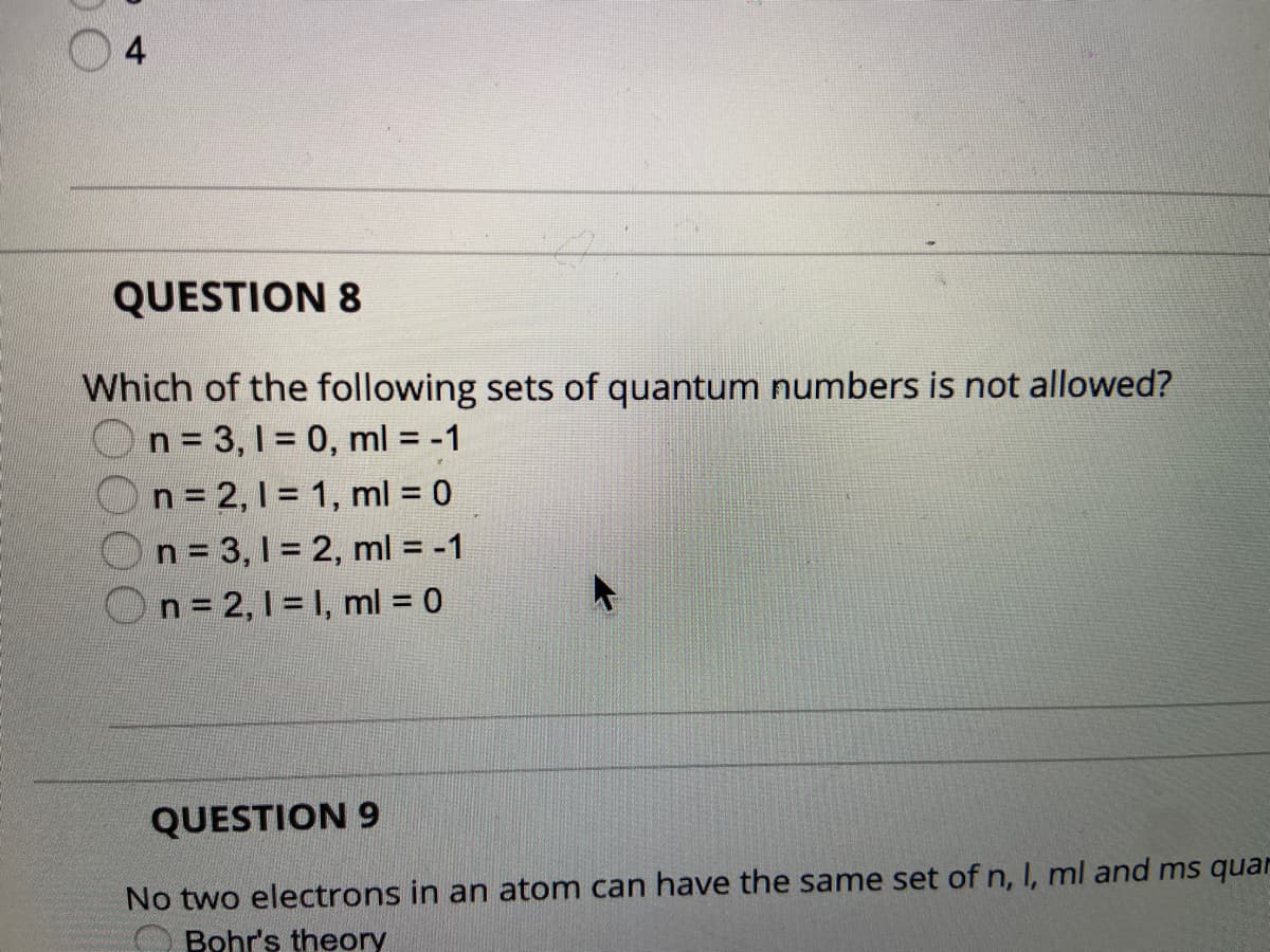 4
QUESTION 8
Which of the following sets of quantum numbers is not allowed?
n = 3,1 = 0, ml = -1
n = 2, I = 1, ml = 0
n = 3,1 = 2, ml = -1
n = 2, 1 = 1, ml = 0
QUESTION 9
No two electrons in an atom can have the same set of n, I, ml and ms quar
Bohr's theory