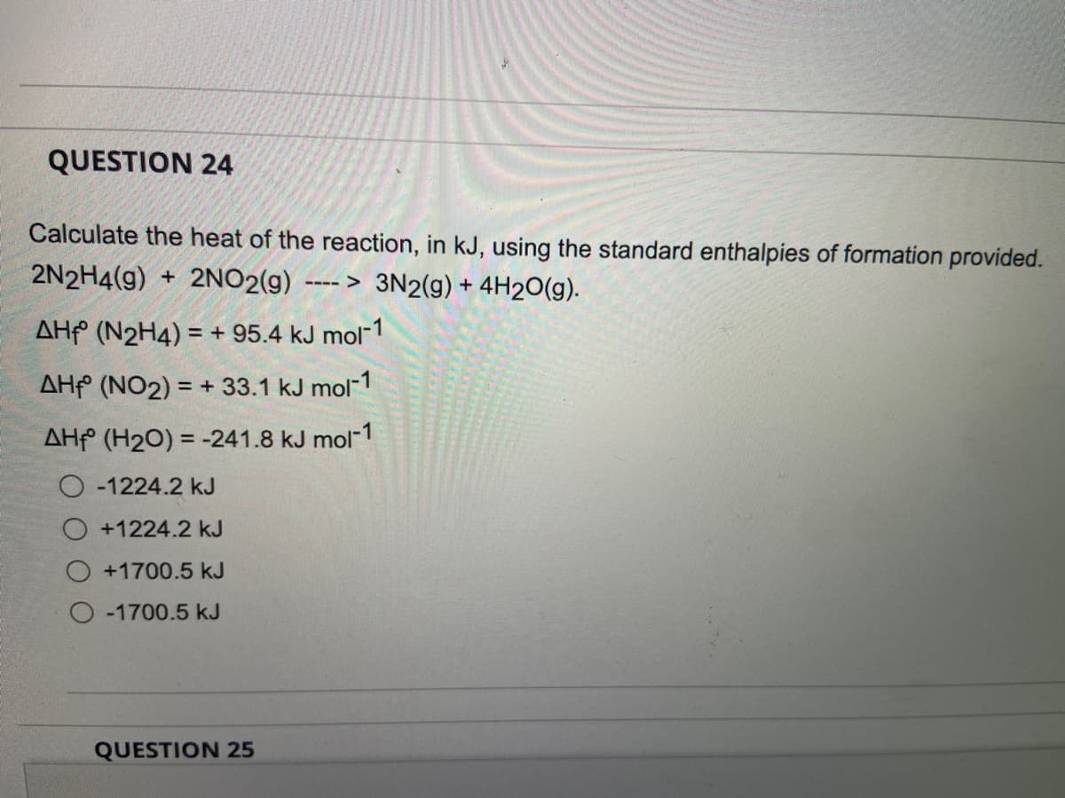 QUESTION 24
Calculate the heat of the reaction, in kJ, using the standard enthalpies of formation provided.
2N2H4(g) + 2NO2(g) ----> 3N2(g) + 4H2O(g).
AH (N2H4) = + 95.4 kJ mol-1
AH (NO2) = + 33.1 kJ mol-1
AH (H2O) = -241.8 kJ mol-1
O-1224.2 kJ
+1224.2 kJ
O +1700.5 kJ
O-1700.5 kJ
QUESTION 25