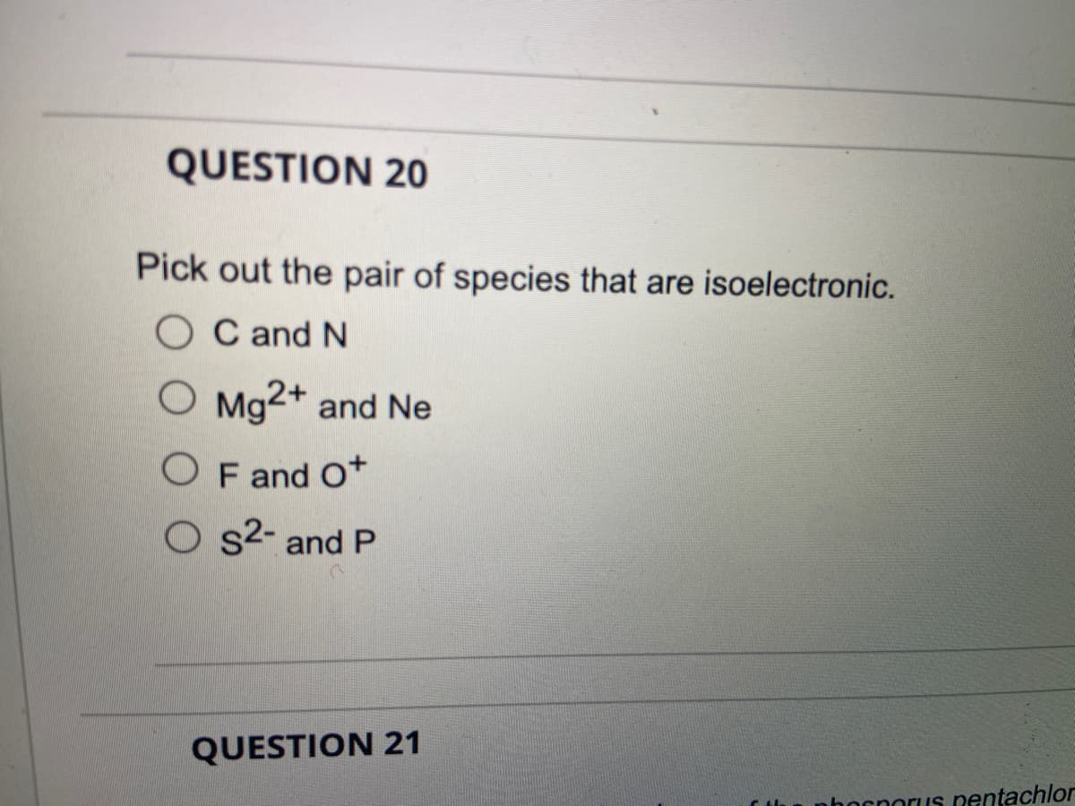 QUESTION 20
Pick out the pair of species that are isoelectronic.
OC and N
O Mg2+ and Ne
OF and Ot
Os²- and P
QUESTION 21
bocporus pentachlor