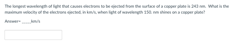 The longest wavelength of light that causes electrons to be ejected from the surface of a copper plate is 243 nm. What is the
maximum velocity of the electrons ejected, in km/s, when light of wavelength 150. nm shines on a copper plate?
Answer=
_km/s
