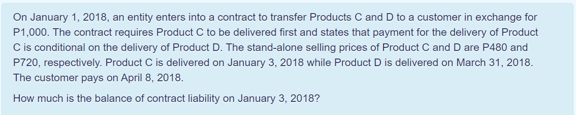 On January 1, 2018, an entity enters into a contract to transfer Products C and D to a customer in exchange for
P1,000. The contract requires Product C to be delivered first and states that payment for the delivery of Product
C is conditional on the delivery of Product D. The stand-alone selling prices of Product C and D are P480 and
P720, respectively. Product C is delivered on January 3, 2018 while Product D is delivered on March 31, 2018.
The customer pays on April 8, 2018.
How much is the balance of contract liability on January 3, 2018?
