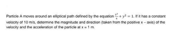 Particle A moves around an elliptical path defined by the equation+y? = 1. If it has a constant
velocity of 10 m/s, determine the magnitude and direction (taken trom the positive x - axis) of the
velocity and the acceleration of the particle at x = 1 m.
