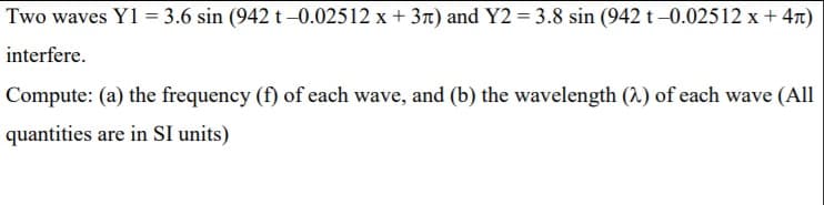 Two waves Y1 = 3.6 sin (942 t –0.02512 x + 3n) and Y2 = 3.8 sin (942 t –0.02512 x + 47)
interfere.
Compute: (a) the frequency (f) of each wave, and (b) the wavelength (^.) of each wave (All
quantities are in SI units)

