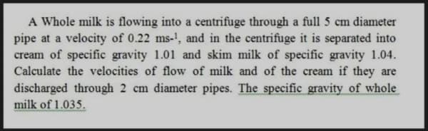 A Whole milk is flowing into a centrifuge through a full 5 cm diameter
pipe at a velocity of 0.22 ms-', and in the centrifuge it is separated into
cream of specific gravity 1.01 and skim milk of specific gravity 1.04.
Calculate the velocities of flow of milk and of the cream if they are
discharged through 2 cm diameter pipes. The specific gravity of whole
milk of 1.035.

