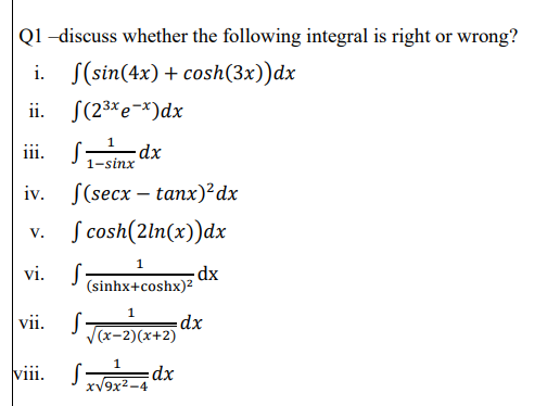 Q1 -discuss whether the following integral is right or wrong?
i. S(sin(4x) + cosh(3x))dx
ii. S(23*e-*)dx
iii. Sanr dx
1-sinx
iv. S(secx – tanx)²dx
v. S cosh(2ln(x))dx
vi. S-
-dx
(sinhx+coshx)2
vii. S
(х-2)(х+2)
viii. S dx
xV9x2-4
