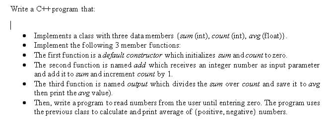 Write a C++ program that:
|
• Implements a class with three datamembers (szum (int), count (int), avg (float)}.
• Implement the following 3 member functions:
• The first function is a default constructor which initializes sum and count to zero.
The second function is named add which receives an integer number as input parameter
and add it to sum and increment count by 1.
The third function is named output which divides the sum over count and save it to avg
then print the avg value).
• Then, write a program to read numbers from the user until entering zero. The program uses
the previous class to calculate and print average of (positive, negative) numbers.
