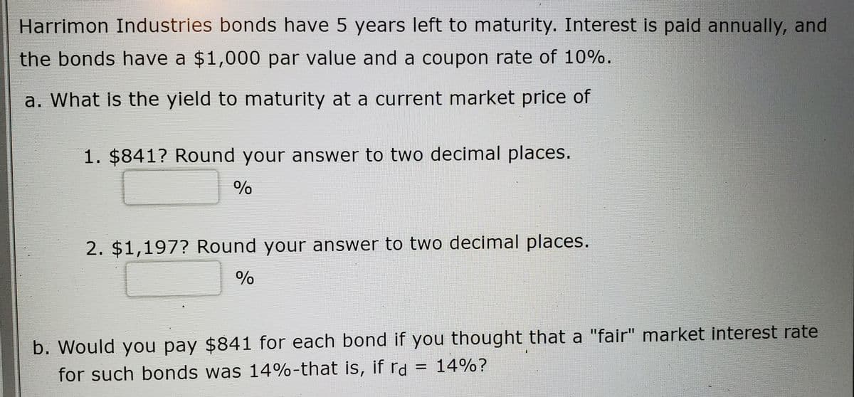 Harrimon Industries bonds have 5 years left to maturity. Interest is paid annually, and
the bonds have a $1,000 par value and a coupon rate of 10%.
a. What is the yield to maturity at a current market price of
1. $841? Round your answer to two decimal places.
2. $1,197? Round your answer to two decimal places.
b. Would you pay $841 for each bond if you thought that a "fair" market interest rate
for such bonds was 14%-that is, if rd = 14%?

