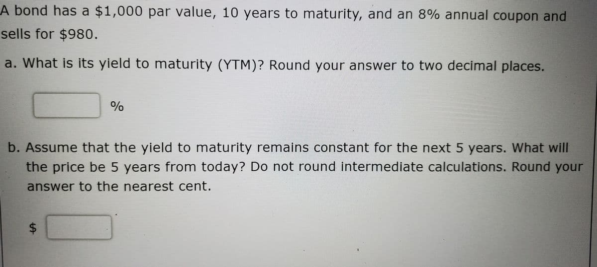 A bond has a $1,000 par value, 10 years to maturity, and an 8% annual coupon and
sells for $980.
a. What is its yield to maturity (YTM)? Round your answer to two decimal places.
%
b. Assume that the yield to maturity remalns constant for the next 5 years. What will
the price be 5 years from today? Do not round intermediate calculations. Round your
answer to the nearest cent.
%24
