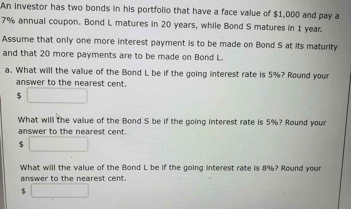 An investor has two bonds in his portfolio that have a face value of $1,000 and pay a
7% annual coupon. Bond L matures in 20 years, while Bond S matures in 1 year.
Assume that only one more interest payment is to be made on Bond S at its maturity
and that 20 more payments are to be made on Bond L.
a. What wil| the value of the Bond L be if the going interest rate is 5%? Round your
answer to the nearest cent.
What will the value of the Bond S be if the going interest rate is 5%? Round your
answer to the nearest cent.
What will the value of the Bond L be if the going interest rate is 8%? Round your
answer to the nearest cent.
%24
%24
%24
